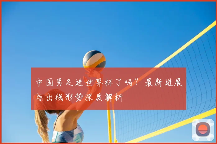 中国男足进世界杯了吗？最新进展与出线形势深度解析