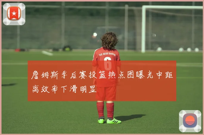 詹姆斯季后赛投篮热点图曝光中距离效率下滑明显
