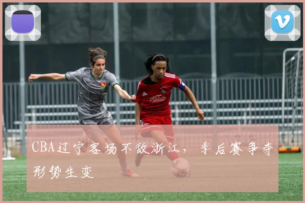 CBA辽宁客场不敌浙江，季后赛争夺形势生变