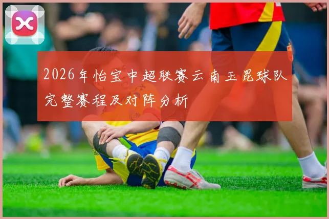 2026年怡宝中超联赛云南玉昆球队完整赛程及对阵分析