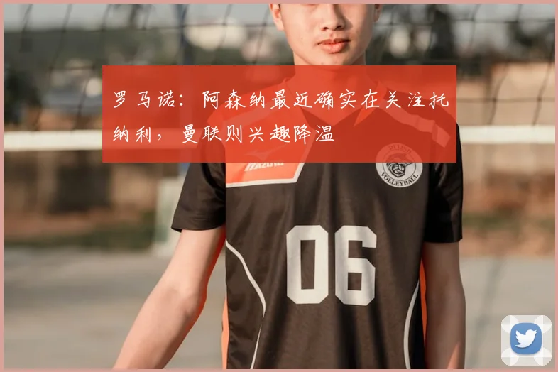 罗马诺：阿森纳最近确实在关注托纳利，曼联则兴趣降温