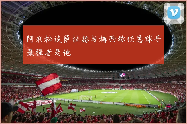 阿利松谈萨拉赫与梅西称任意球手最强者是他