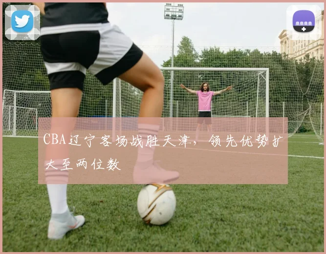 CBA辽宁客场战胜天津，领先优势扩大至两位数