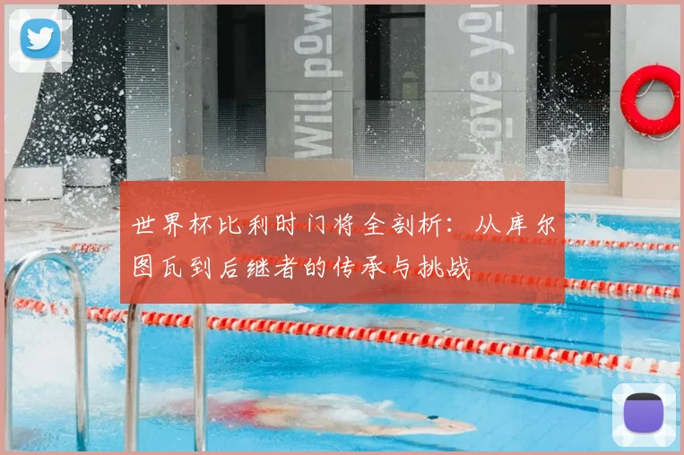 世界杯比利时门将全剖析：从库尔图瓦到后继者的传承与挑战