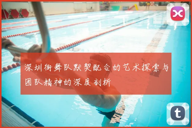 深圳街舞队默契配合的艺术探索与团队精神的深度剖析