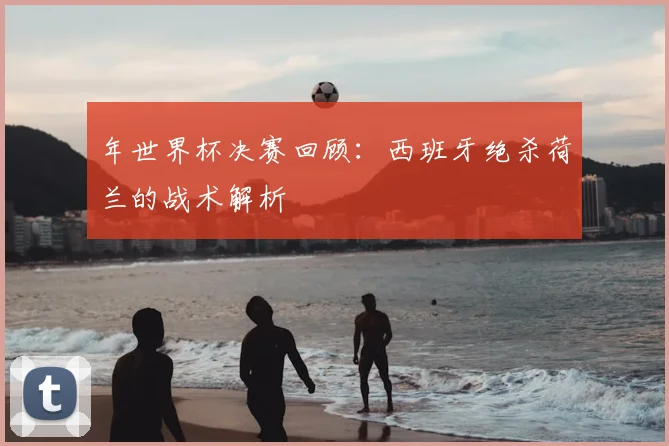 年世界杯决赛回顾：西班牙绝杀荷兰的战术解析