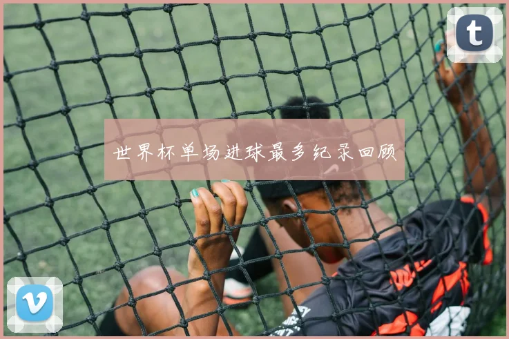 世界杯单场进球最多纪录回顾