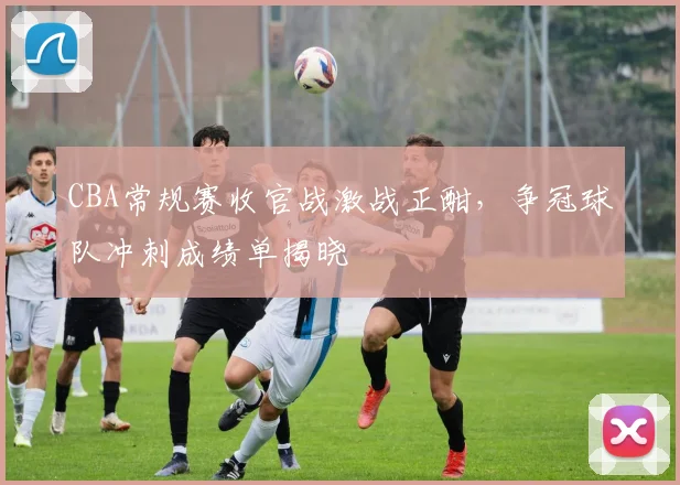 CBA常规赛收官战激战正酣，争冠球队冲刺成绩单揭晓