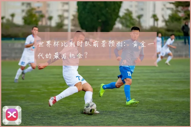 世界杯比利时队前景预测：黄金一代的最后机会？
