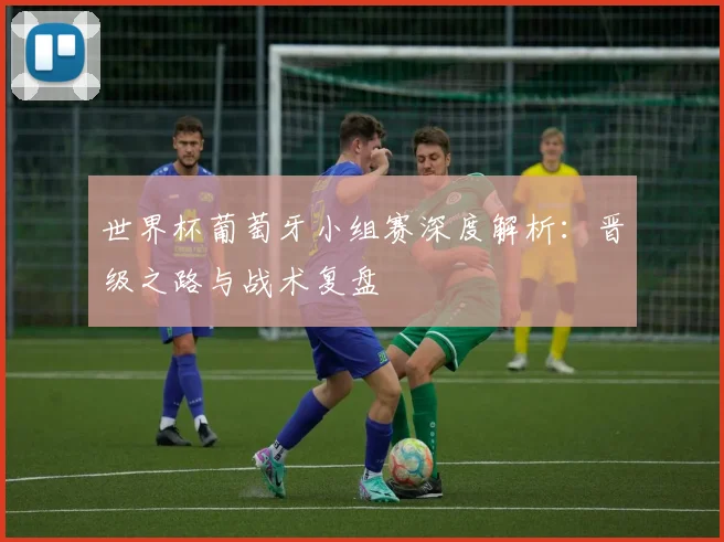 世界杯葡萄牙小组赛深度解析：晋级之路与战术复盘