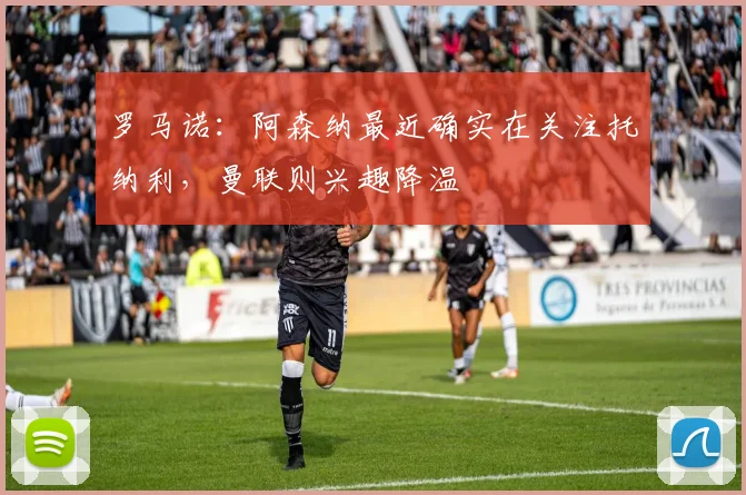 罗马诺：阿森纳最近确实在关注托纳利，曼联则兴趣降温