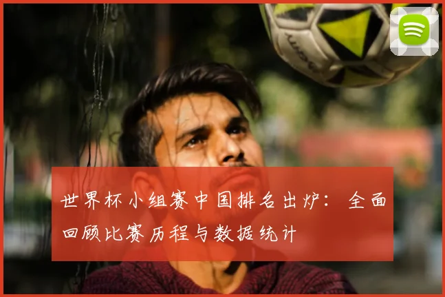 世界杯小组赛中国排名出炉：全面回顾比赛历程与数据统计