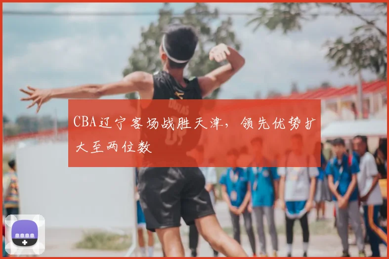 CBA辽宁客场战胜天津，领先优势扩大至两位数