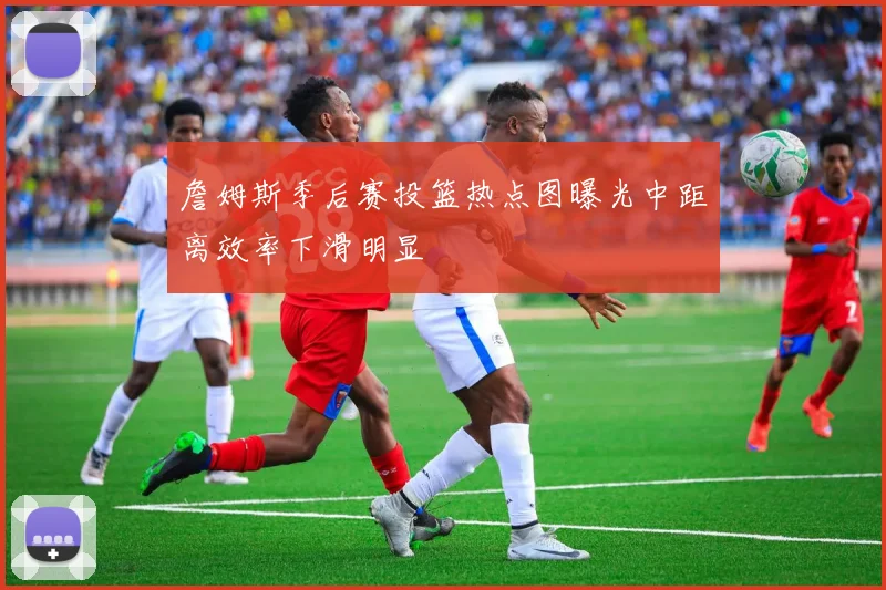 詹姆斯季后赛投篮热点图曝光中距离效率下滑明显