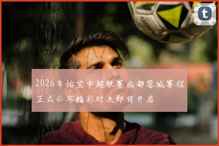2026年怡宝中超联赛成都蓉城赛程正式公布精彩对决即将开启