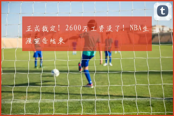 正式裁定！2600万工资没了！NBA生涯宣告结束