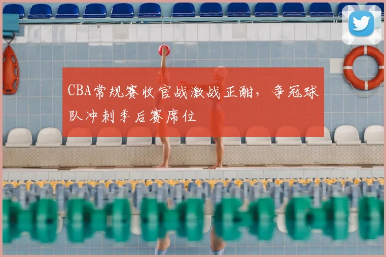 CBA常规赛收官战激战正酣，争冠球队冲刺季后赛席位