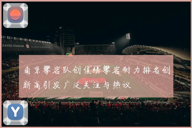 南京攀岩队创佳绩攀岩耐力排名创新高引发广泛关注与热议