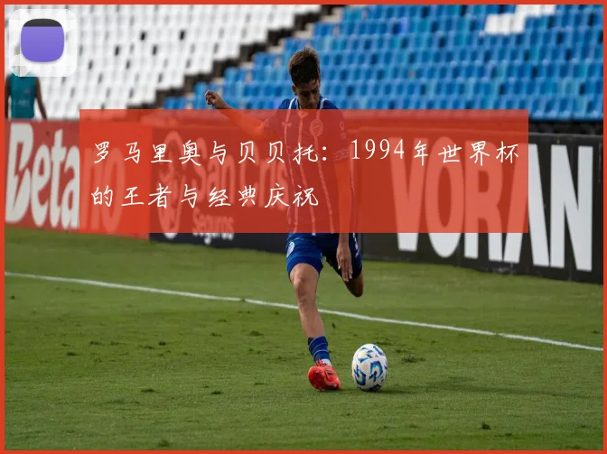 罗马里奥与贝贝托：1994年世界杯的王者与经典庆祝