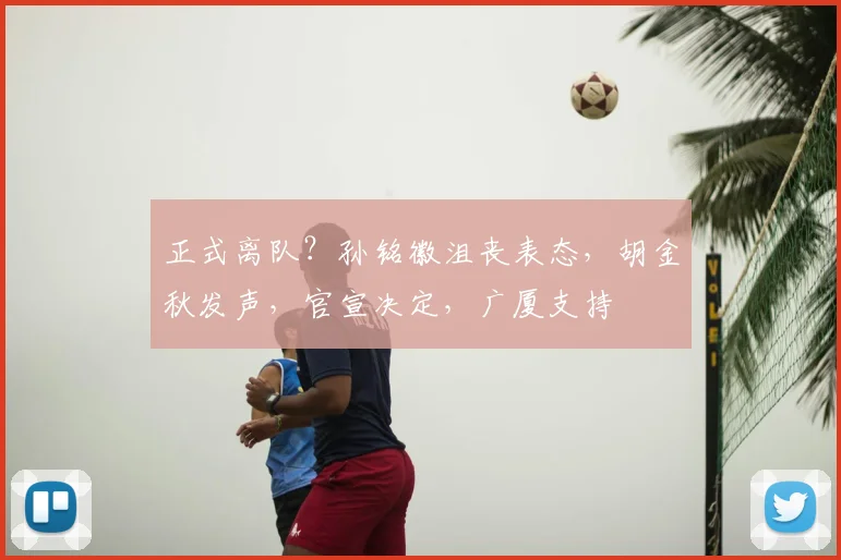 正式离队？孙铭徽沮丧表态，胡金秋发声，官宣决定，广厦支持