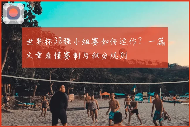 世界杯32强小组赛如何运作？一篇文章看懂赛制与积分规则