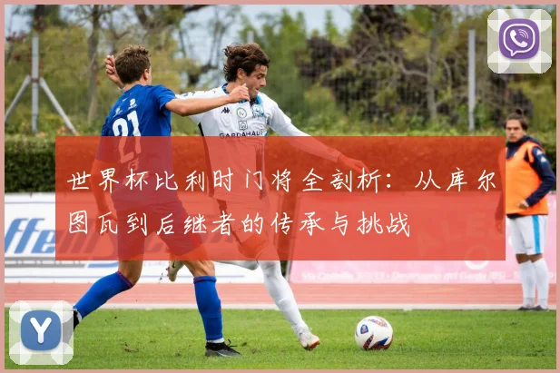 世界杯比利时门将全剖析：从库尔图瓦到后继者的传承与挑战