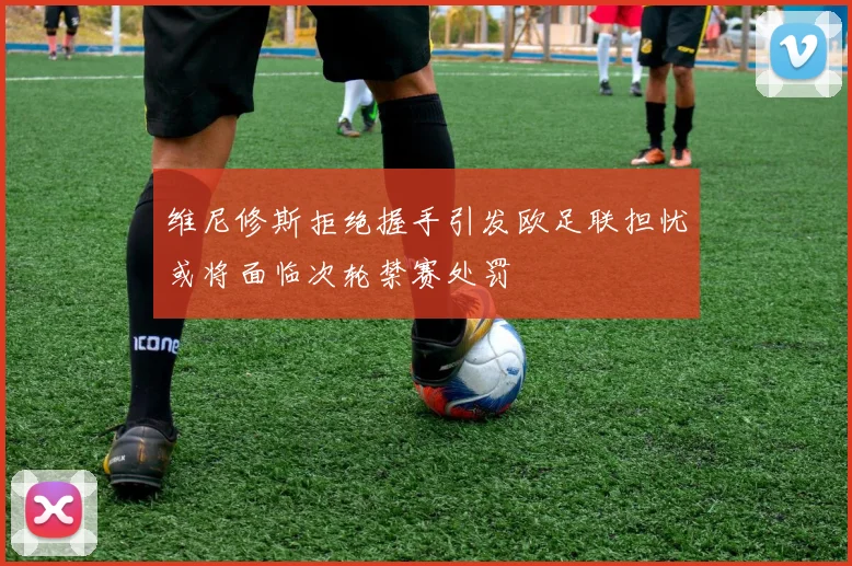 维尼修斯拒绝握手引发欧足联担忧或将面临次轮禁赛处罚