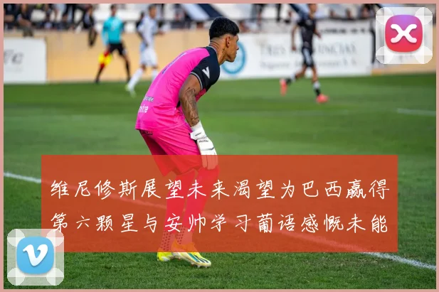 维尼修斯展望未来渴望为巴西赢得第六颗星与安帅学习葡语感慨未能与C罗共事