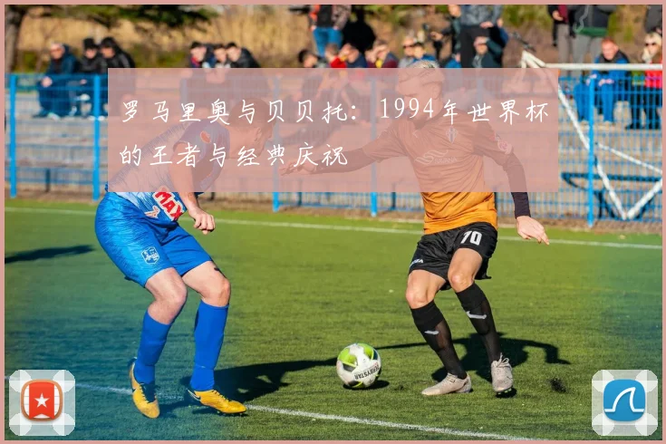 罗马里奥与贝贝托：1994年世界杯的王者与经典庆祝
