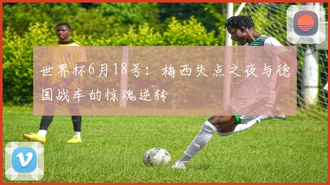 世界杯6月18号：梅西失点之夜与德国战车的惊魂逆转