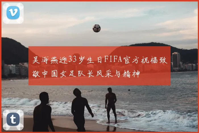 吴海燕迎33岁生日FIFA官方祝福致敬中国女足队长风采与精神