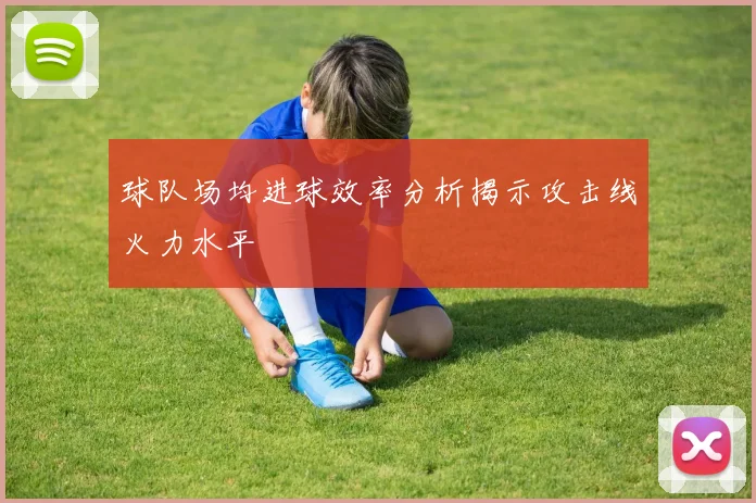 球队场均进球效率分析揭示攻击线火力水平