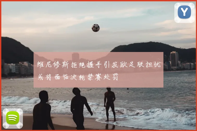 维尼修斯拒绝握手引发欧足联担忧或将面临次轮禁赛处罚