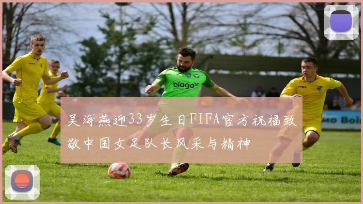 吴海燕迎33岁生日FIFA官方祝福致敬中国女足队长风采与精神