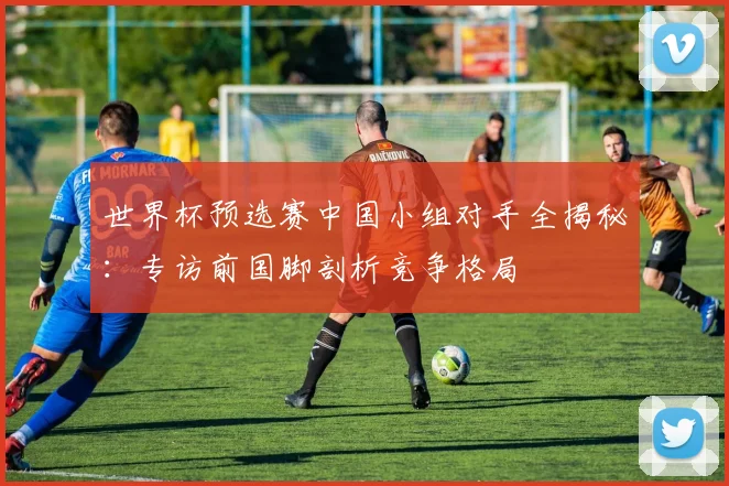 世界杯预选赛中国小组对手全揭秘：专访前国脚剖析竞争格局