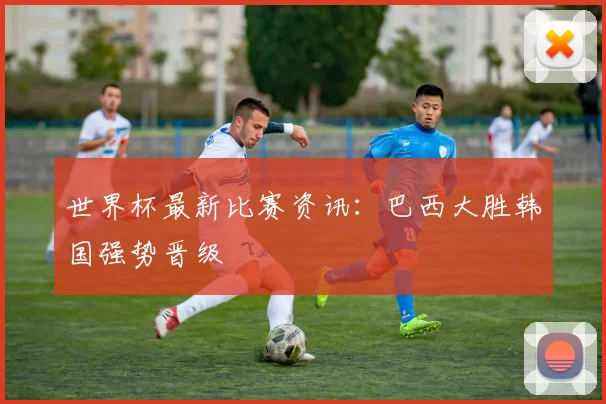 世界杯最新比赛资讯：巴西大胜韩国强势晋级