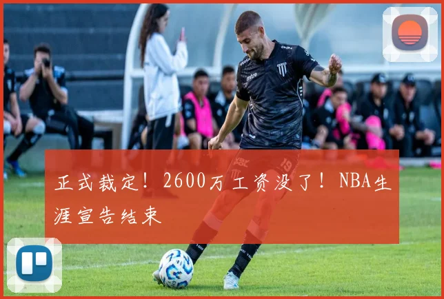 正式裁定！2600万工资没了！NBA生涯宣告结束