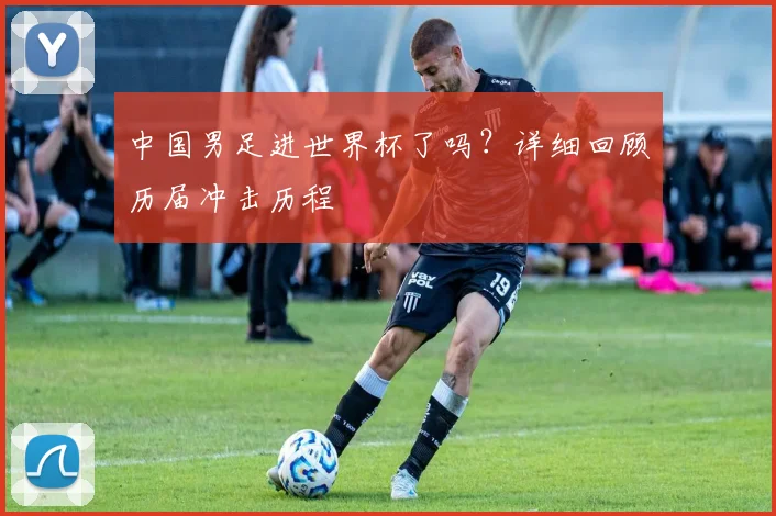中国男足进世界杯了吗？详细回顾历届冲击历程