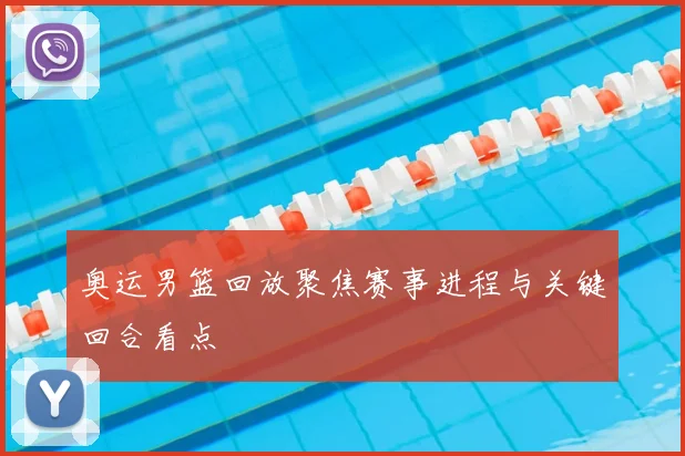 奥运男篮回放聚焦赛事进程与关键回合看点