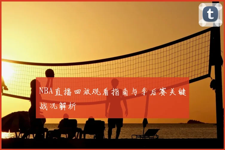 NBA直播回放观看指南与季后赛关键战况解析