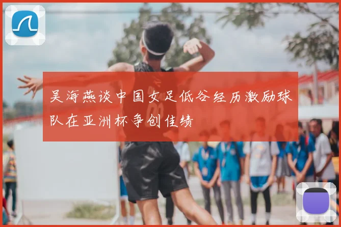 吴海燕谈中国女足低谷经历激励球队在亚洲杯争创佳绩