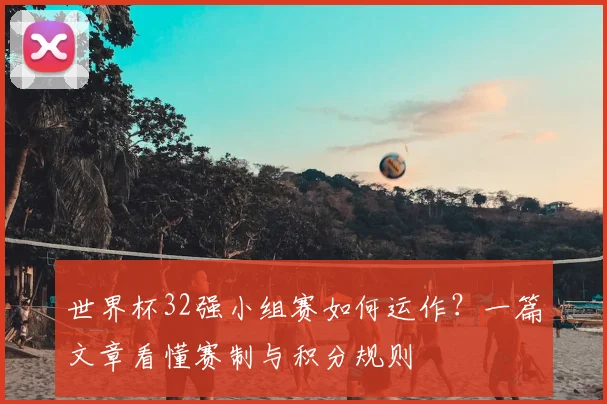 世界杯32强小组赛如何运作？一篇文章看懂赛制与积分规则