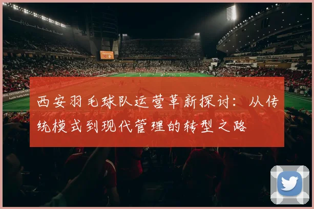 西安羽毛球队运营革新探讨：从传统模式到现代管理的转型之路