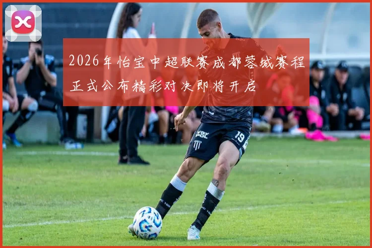 2026年怡宝中超联赛成都蓉城赛程正式公布精彩对决即将开启
